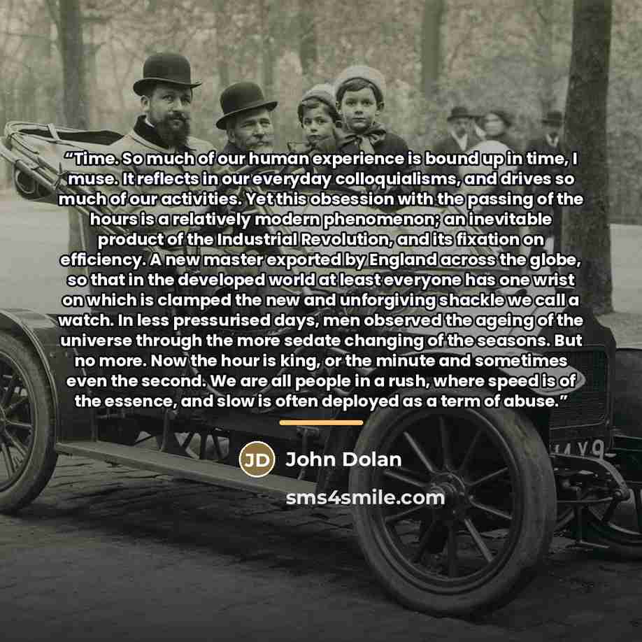 “Time. So much of our human experience is bound up in time, I muse. It reflects in our everyday colloquialisms, and drives so much of our activities. Yet this obsession with the passing of the hours is a relatively modern phenomenon; an inevitable product of the Industrial Revolution, and its…” quote by John Dolan