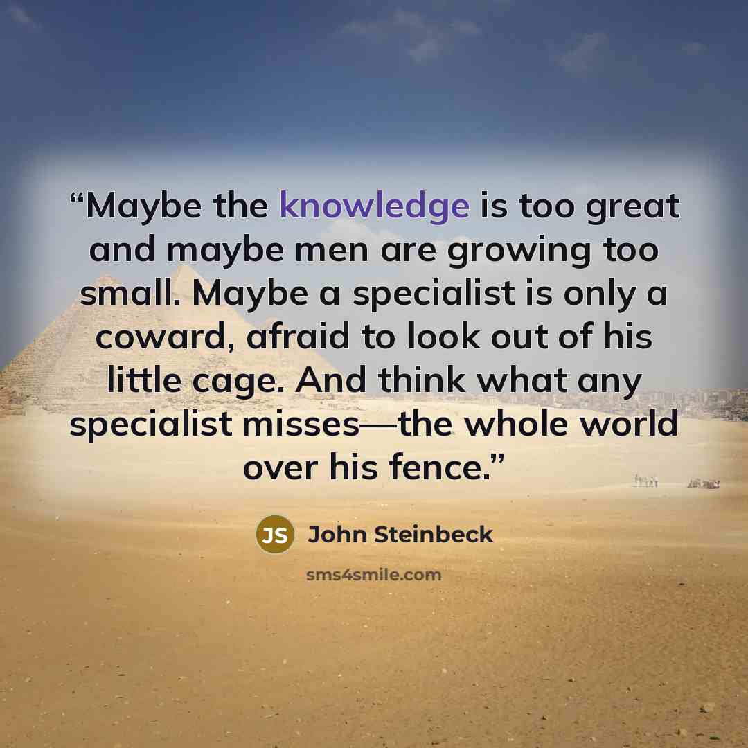 “Maybe the knowledge is too great and maybe men are growing too small. Maybe a specialist is only a coward, afraid to look out of his little cage. And think what any specialist misses—the whole world over his fence.” quote by John Steinbeck