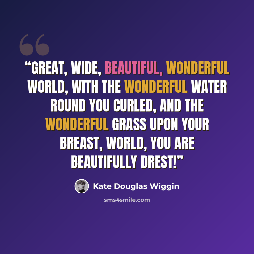 “Great, wide, beautiful, wonderful World, With the wonderful water round you curled, And the wonderful grass upon your breast, World, you are beautifully drest!” quote by Kate Douglas Wiggin