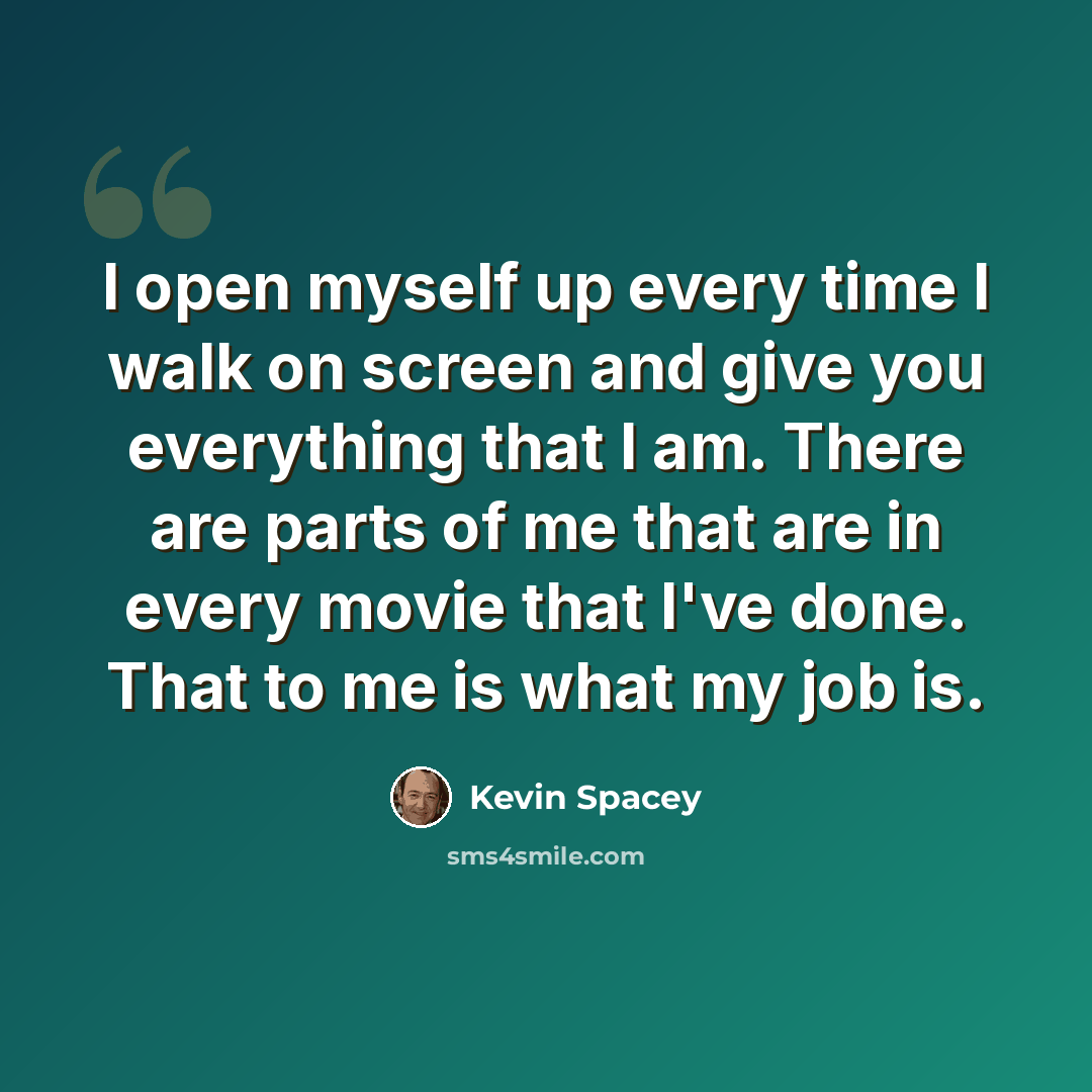 “I open myself up every time I walk on screen and give you everything that I am. There are parts of me that are in every movie that I've done. That to me is what my job is.” quote by Kevin Spacey