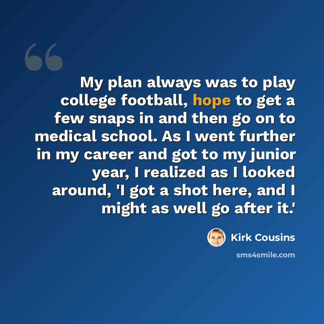 “My plan always was to play college football, hope to get a few snaps in and then go on to medical school. As I went further in my career and got to my junior year, I realized as I looked around, 'I got a shot here, and I might as well go after it.'” quote by Kirk Cousins