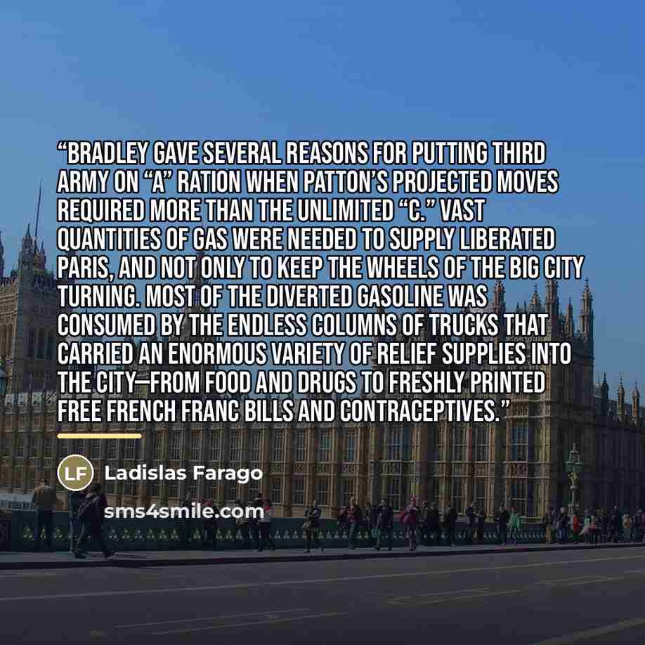 “Bradley gave several reasons for putting Third Army on “A” ration when Patton’s projected moves required more than the unlimited “C.” Vast quantities of gas were needed to supply liberated Paris, and not only to keep the wheels of the big city turning. Most of the diverted gasoline was consumed by…” quote by Ladislas Farago