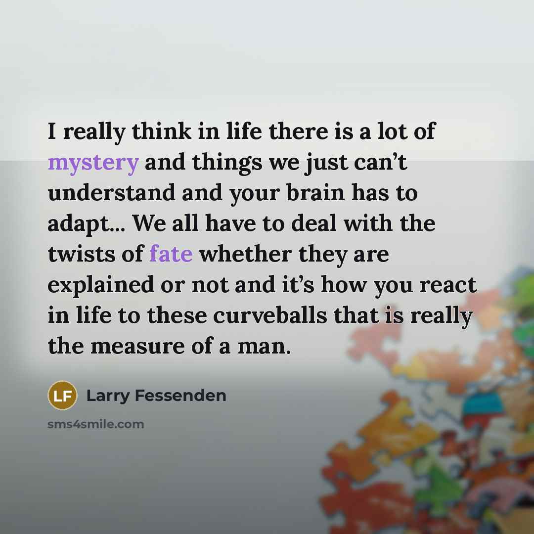 “I really think in life there is a lot of mystery and things we just can’t understand and your brain has to adapt... We all have to deal with the twists of fate whether they are explained or not and it’s how you react in life to these curveballs that is really the measure of a man.” quote by Larry Fessenden