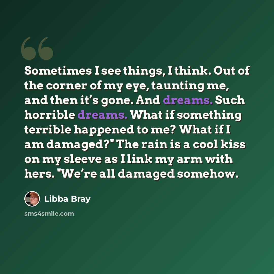 “Sometimes I see things, I think. Out of the corner of my eye, taunting me, and then it’s gone. And dreams. Such horrible dreams. What if something terrible happened to me? What if I am damaged?" The rain is a cool kiss on my sleeve as I link my arm with hers. "We’re all damaged somehow.” quote by Libba Bray