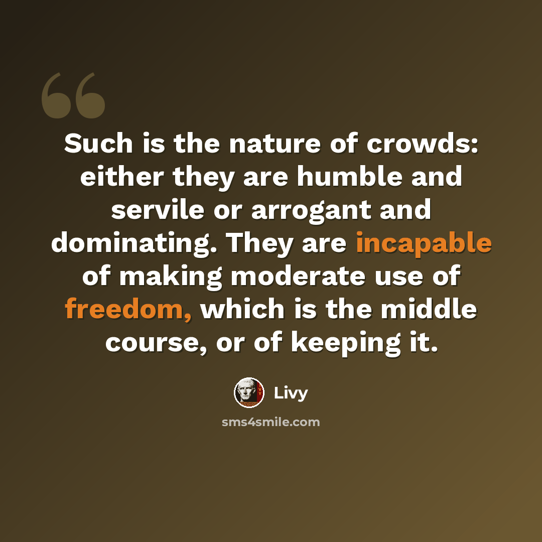 “Such is the nature of crowds: either they are humble and servile or arrogant and dominating. They are incapable of making moderate use of freedom, which is the middle course, or of keeping it.” quote by Livy