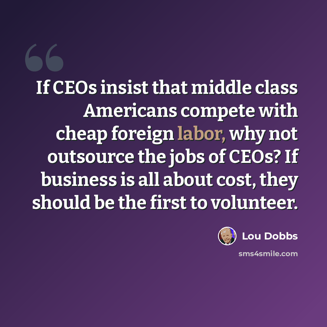 “If CEOs insist that middle class Americans compete with cheap foreign labor, why not outsource the jobs of CEOs? If business is all about cost, they should be the first to volunteer.” quote by Lou Dobbs