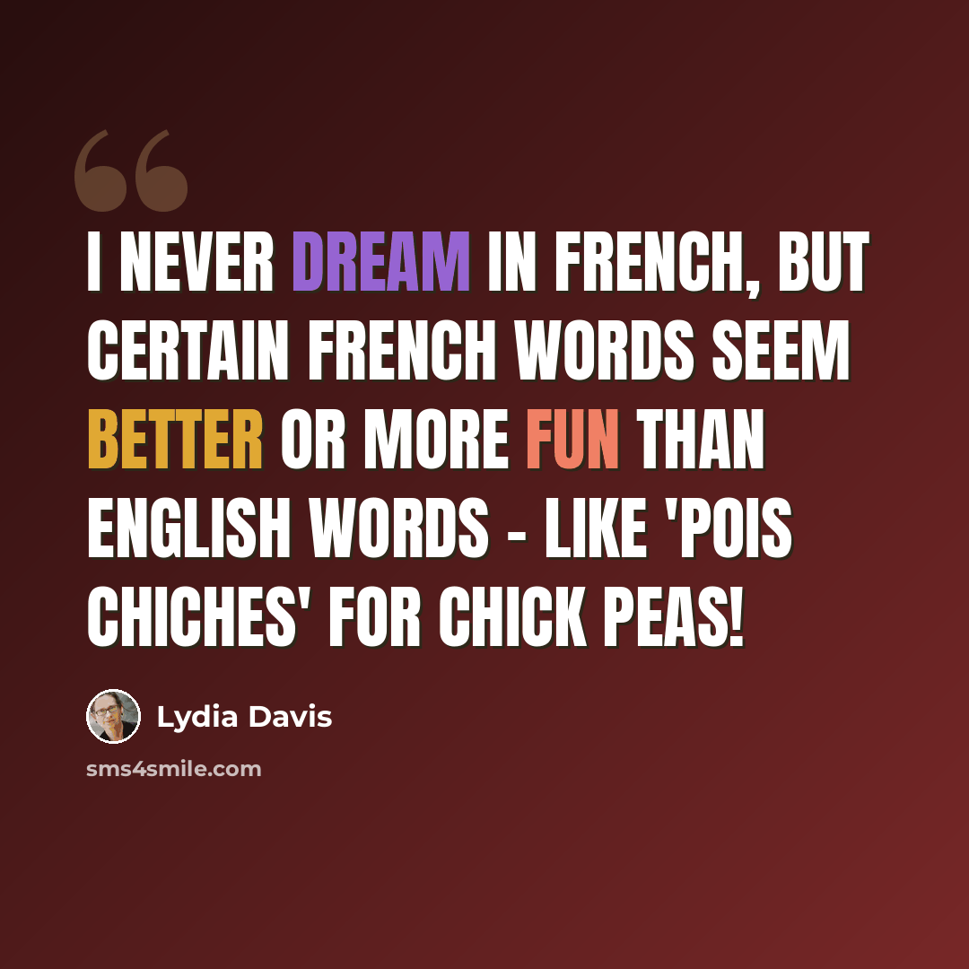 “I never dream in French, but certain French words seem better or more fun than English words - like 'pois chiches' for chick peas!” quote by Lydia Davis