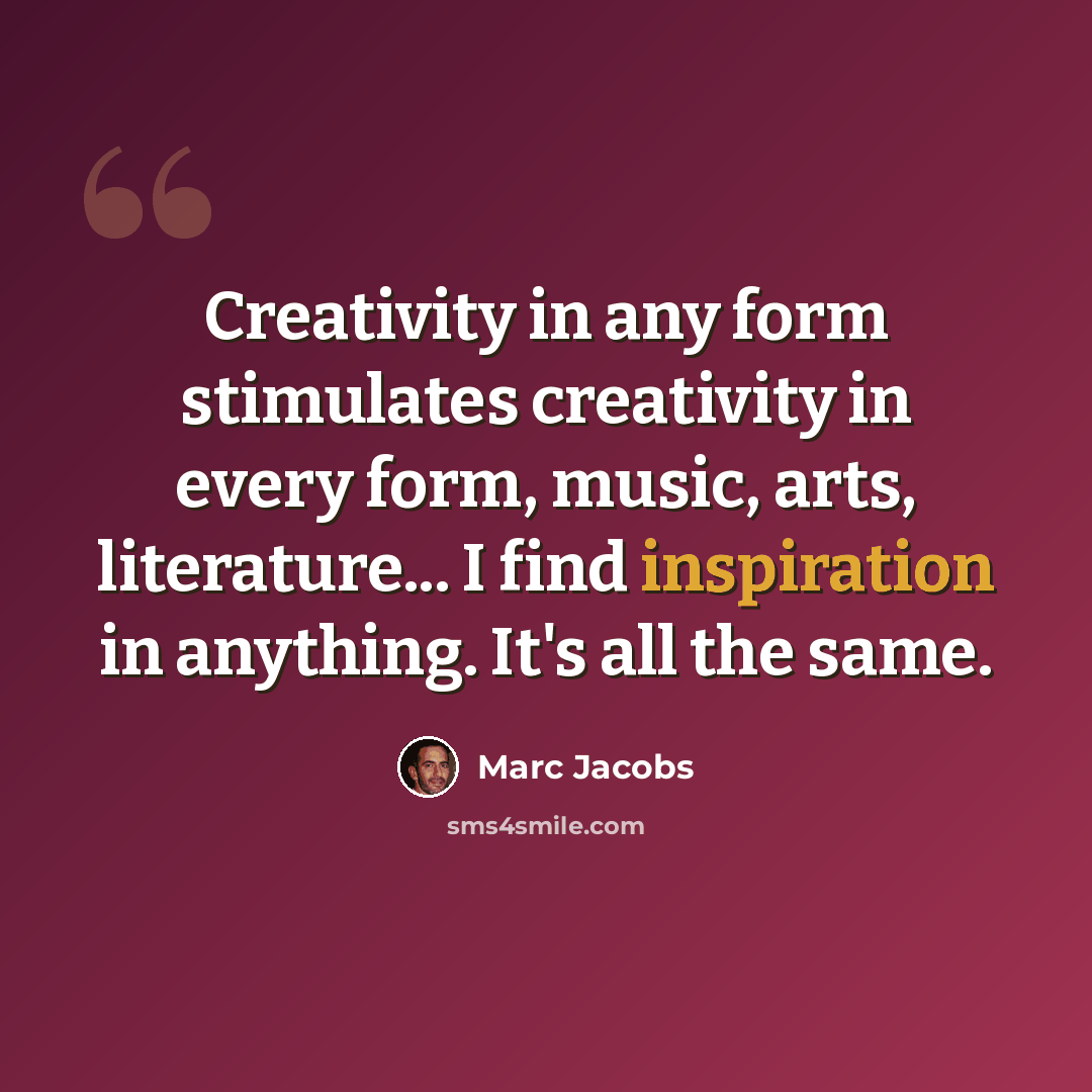 “Creativity in any form stimulates creativity in every form, music, arts, literature... I find inspiration in anything. It's all the same.” quote by Marc Jacobs