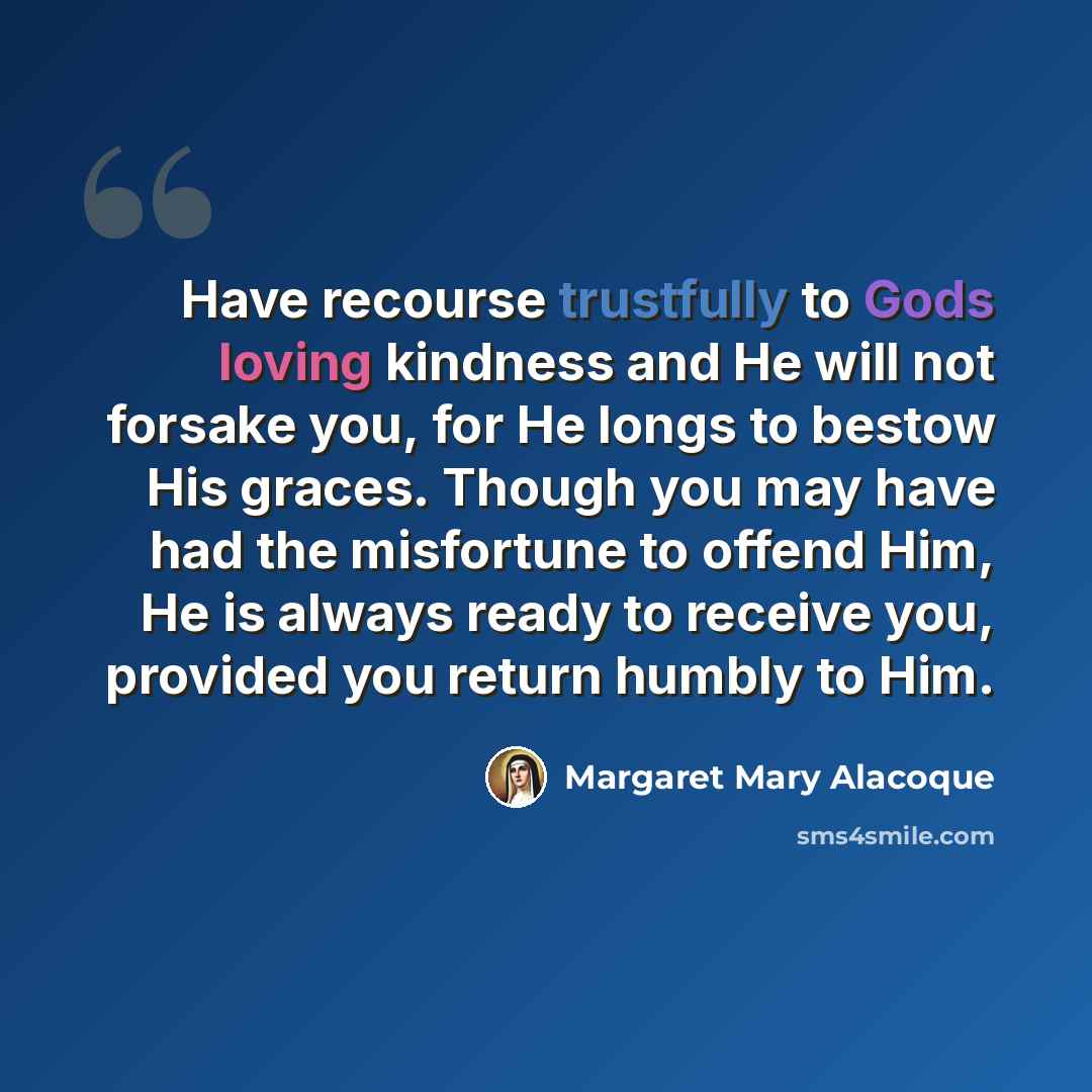 “Have recourse trustfully to Gods loving kindness and He will not forsake you, for He longs to bestow His graces. Though you may have had the misfortune to offend Him, He is always ready to receive you, provided you return humbly to Him.” quote by Margaret Mary Alacoque