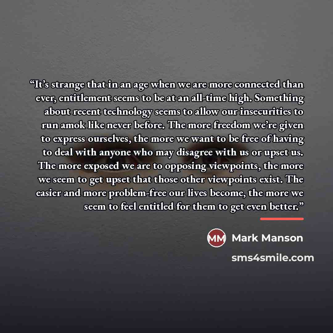 “It’s strange that in an age when we are more connected than ever, entitlement seems to be at an all-time high. Something about recent technology seems to allow our insecurities to run amok like never before. The more freedom we’re given to express ourselves, the more we want to be free of having…” quote by Mark Manson
