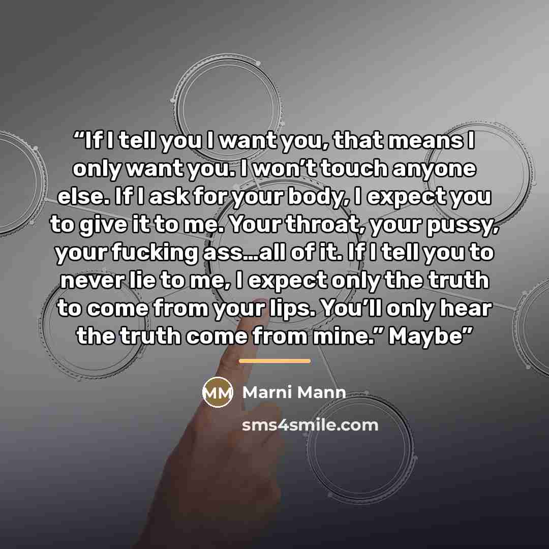 “If I tell you I want you, that means I only want you. I won’t touch anyone else. If I ask for your body, I expect you to give it to me. Your throat, your pussy, your fucking ass…all of it. If I tell you to never lie to me, I expect only the truth to come from your lips. You’ll only hear the truth…” quote by Marni Mann