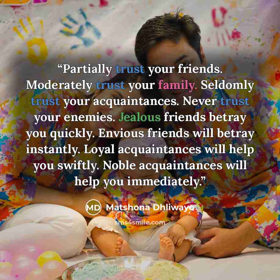 “Partially trust your friends. Moderately trust your family. Seldomly trust your acquaintances. Never trust your enemies. Jealous friends betray you quickly. Envious friends will betray instantly. Loyal acquaintances will help you swiftly. Noble acquaintances will help you immediately.” quote by Matshona Dhliwayo