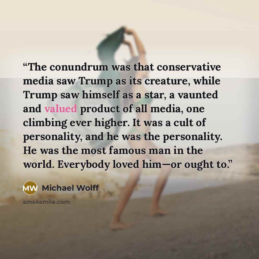 “The conundrum was that conservative media saw Trump as its creature, while Trump saw himself as a star, a vaunted and valued product of all media, one climbing ever higher. It was a cult of personality, and he was the personality. He was the most famous man in the world. Everybody loved him—or…” quote by Michael Wolff