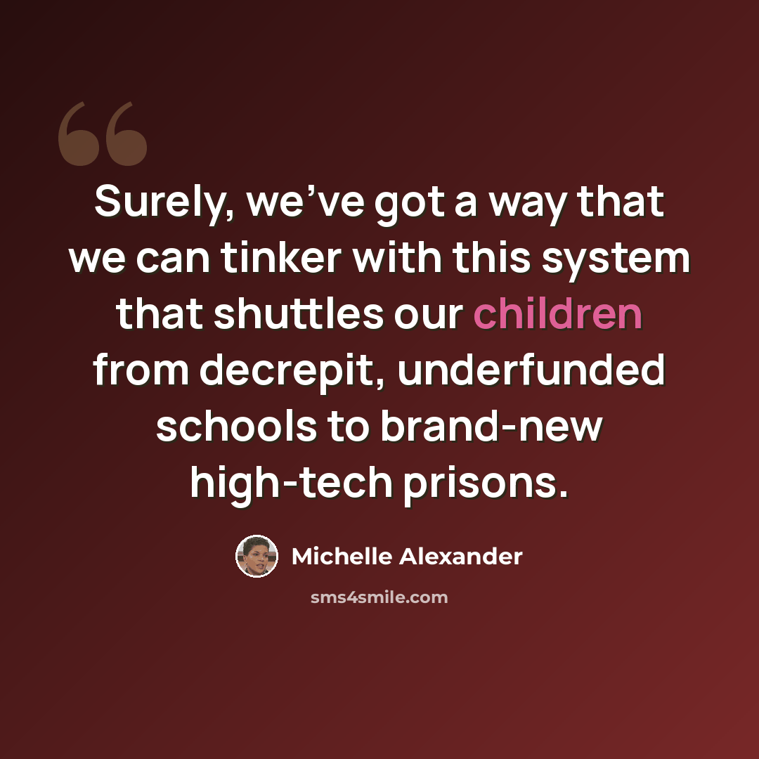 “Surely, we've got a way that we can tinker with this system that shuttles our children from decrepit, underfunded schools to brand-new high-tech prisons.” quote by Michelle Alexander