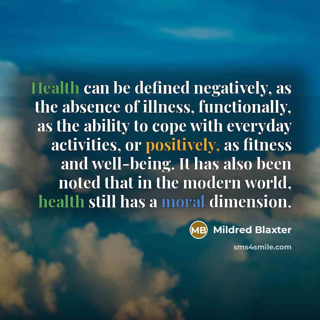 “Health can be defined negatively, as the absence of illness, functionally, as the ability to cope with everyday activities, or positively, as fitness and well-being. It has also been noted that in the modern world, health still has a moral dimension.” quote by Mildred Blaxter