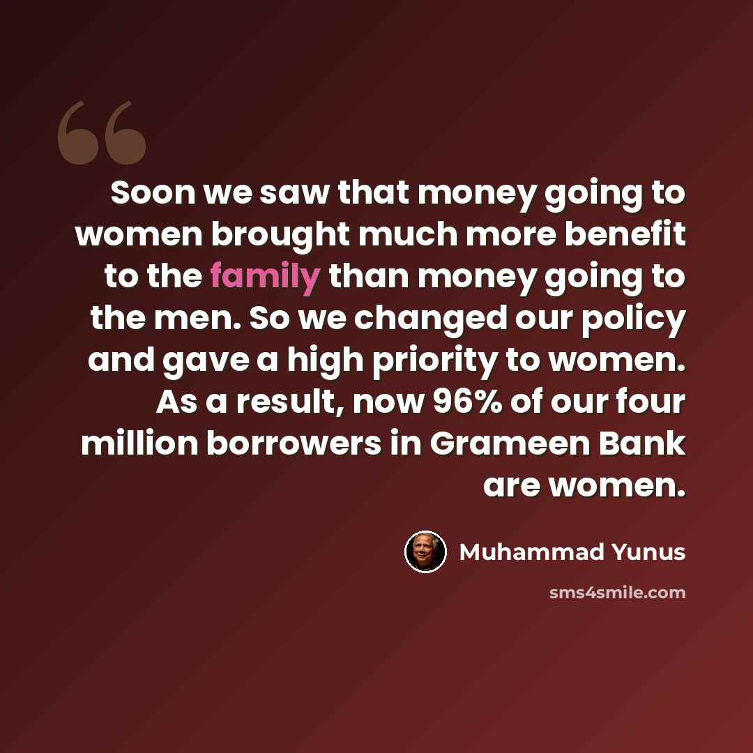 “Soon we saw that money going to women brought much more benefit to the family than money going to the men. So we changed our policy and gave a high priority to women. As a result, now 96% of our four million borrowers in Grameen Bank are women.” quote by Muhammad Yunus