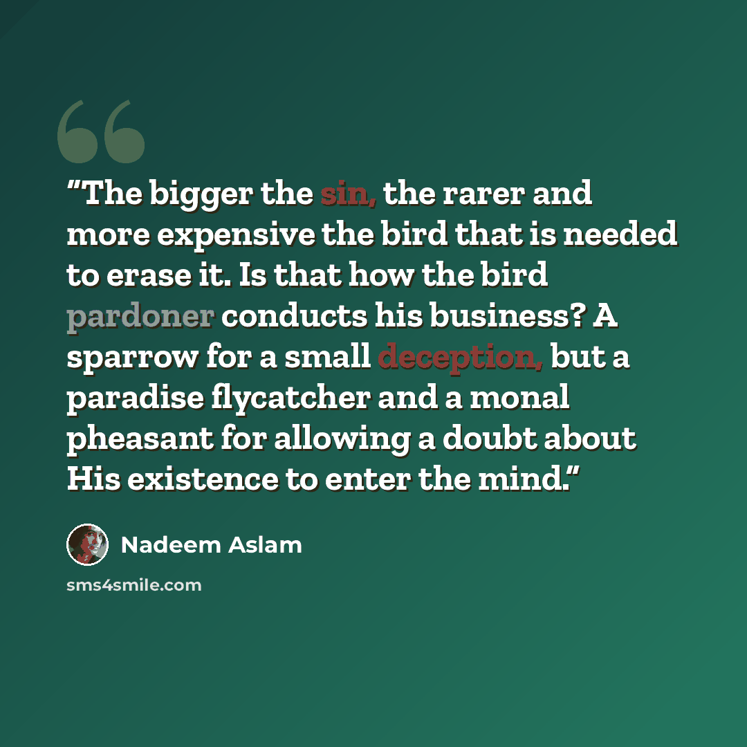 “The bigger the sin, the rarer and more expensive the bird that is needed to erase it. Is that how the bird pardoner conducts his business? A sparrow for a small deception, but a paradise flycatcher and a monal pheasant for allowing a doubt about His existence to enter the mind.” quote by Nadeem Aslam