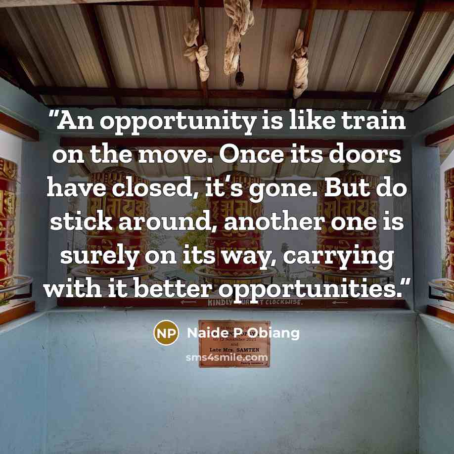 “An opportunity is like train on the move. Once its doors have closed, it’s gone. But do stick around, another one is surely on its way, carrying with it better opportunities.” quote by Naide P Obiang