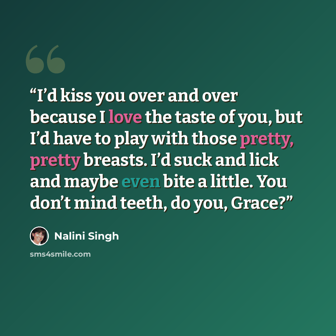 “I’d kiss you over and over because I love the taste of you, but I’d have to play with those pretty, pretty breasts. I’d suck and lick and maybe even bite a little. You don’t mind teeth, do you, Grace?” quote by Nalini Singh