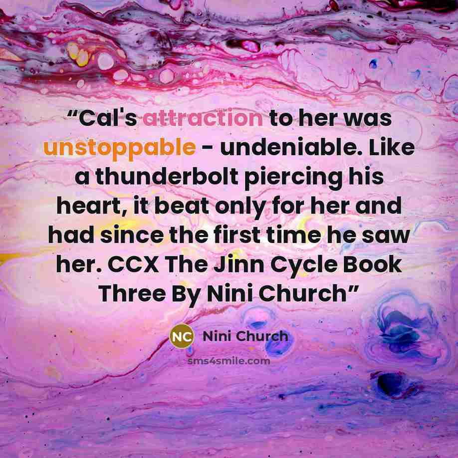 “Cal's attraction to her was unstoppable - undeniable. Like a thunderbolt piercing his heart, it beat only for her and had since the first time he saw her. CCX The Jinn Cycle Book Three By Nini Church” quote by Nini Church