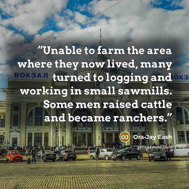 “Unable to farm the area where they now lived, many turned to logging and working in small sawmills. Some men raised cattle and became ranchers.” quote by Ora-Jay Eash
