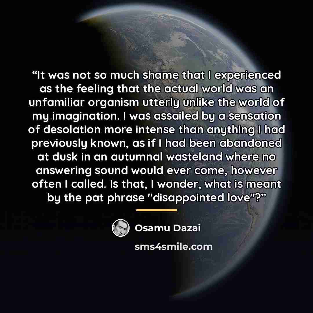 “It was not so much shame that I experienced as the feeling that the actual world was an unfamiliar organism utterly unlike the world of my imagination. I was assailed by a sensation of desolation more intense than anything I had previously known, as if I had been abandoned at dusk in an autumnal…” quote by Osamu Dazai