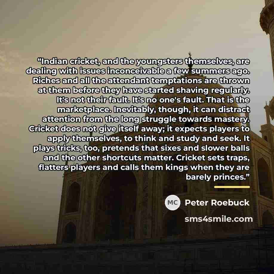 “Indian cricket, and the youngsters themselves, are dealing with issues inconceivable a few summers ago. Riches and all the attendant temptations are thrown at them before they have started shaving regularly. It's not their fault. It's no one's fault. That is the marketplace. Inevitably, though, it…” quote by Peter Roebuck