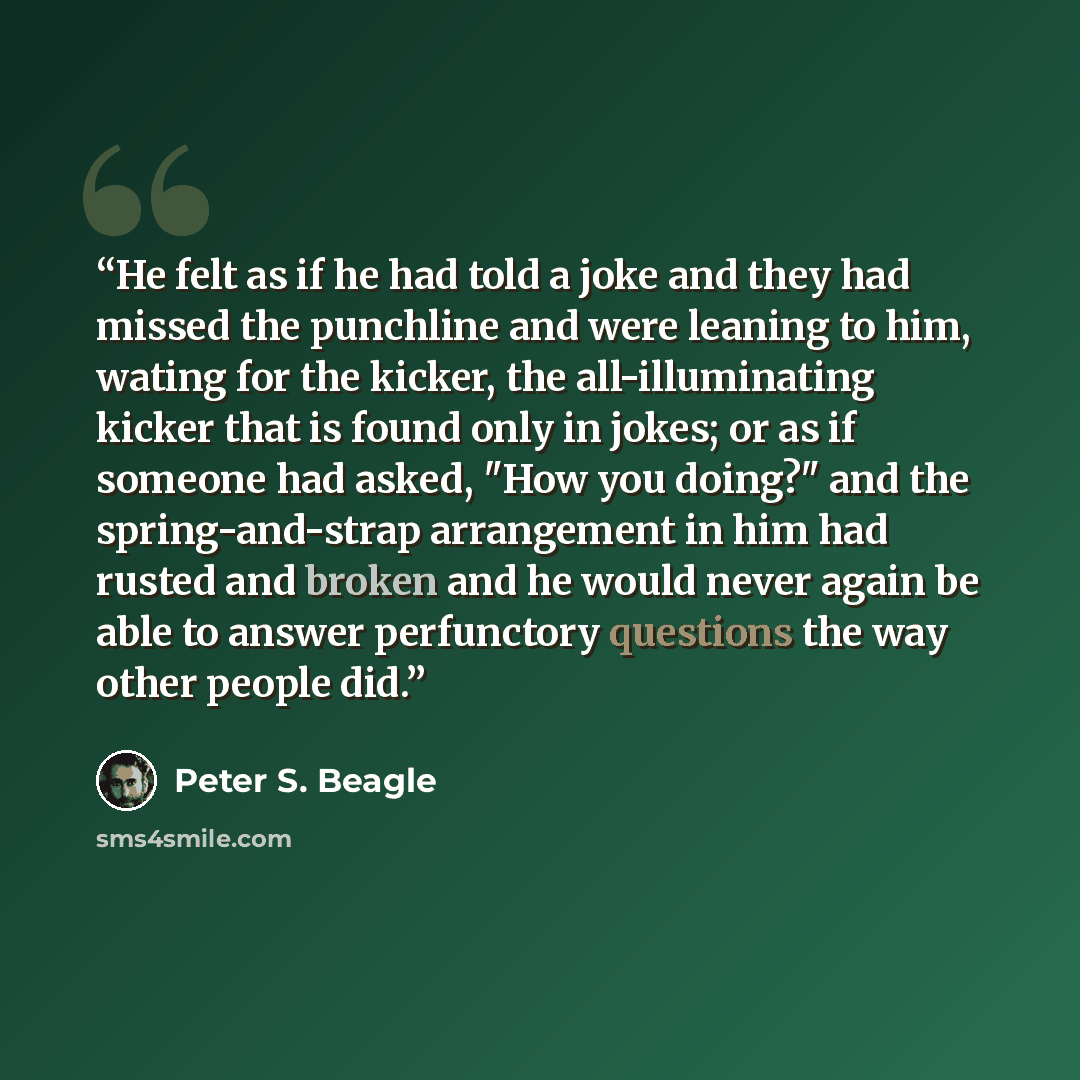 “He felt as if he had told a joke and they had missed the punchline and were leaning to him, wating for the kicker, the all-illuminating kicker that is found only in jokes; or as if someone had asked, "How you doing?" and the spring-and-strap arrangement in him had rusted and broken and he would…” quote by Peter S. Beagle