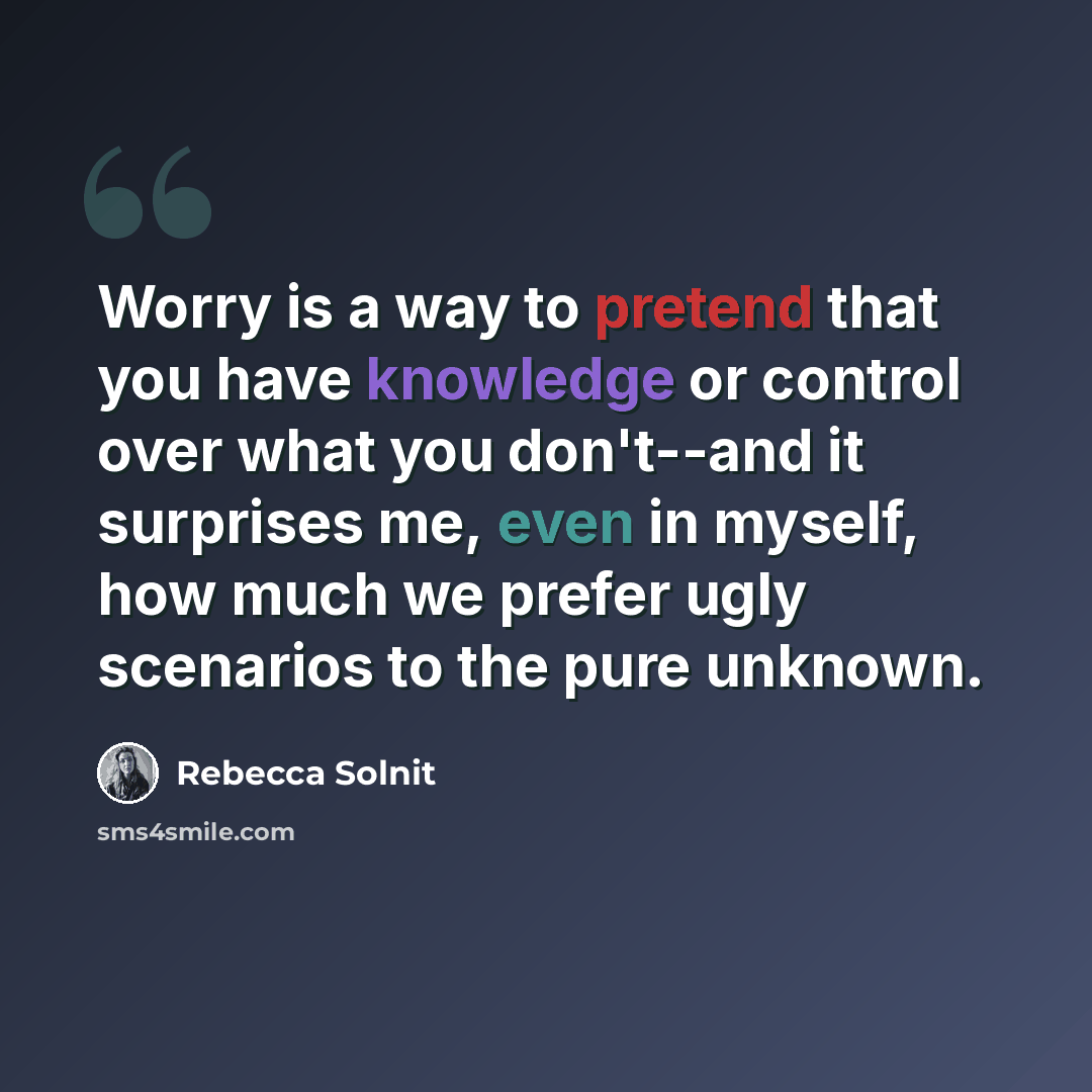 “Worry is a way to pretend that you have knowledge or control over what you don't--and it surprises me, even in myself, how much we prefer ugly scenarios to the pure unknown.” quote by Rebecca Solnit