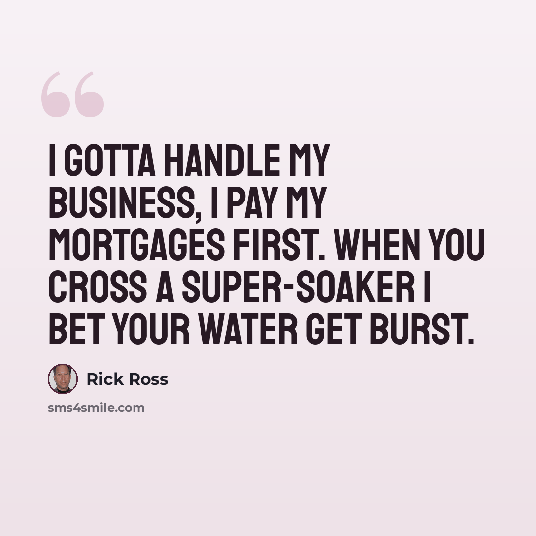 “I gotta handle my business, I pay my mortgages first. When you cross a super-soaker I bet your water get burst.” quote by Rick Ross