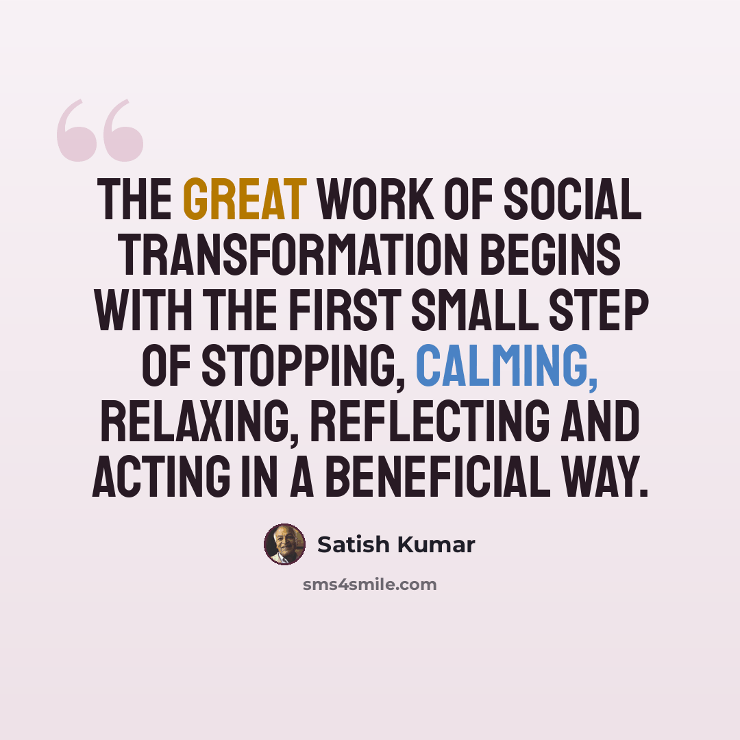 “The great work of social transformation begins with the first small step of stopping, calming, relaxing, reflecting and acting in a beneficial way.” quote by Satish Kumar