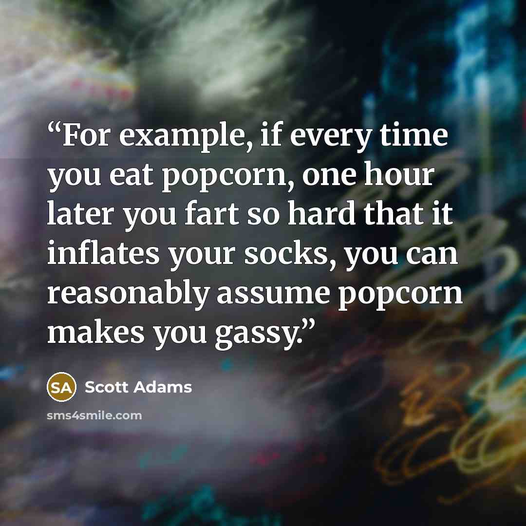 “For example, if every time you eat popcorn, one hour later you fart so hard that it inflates your socks, you can reasonably assume popcorn makes you gassy.” quote by Scott Adams