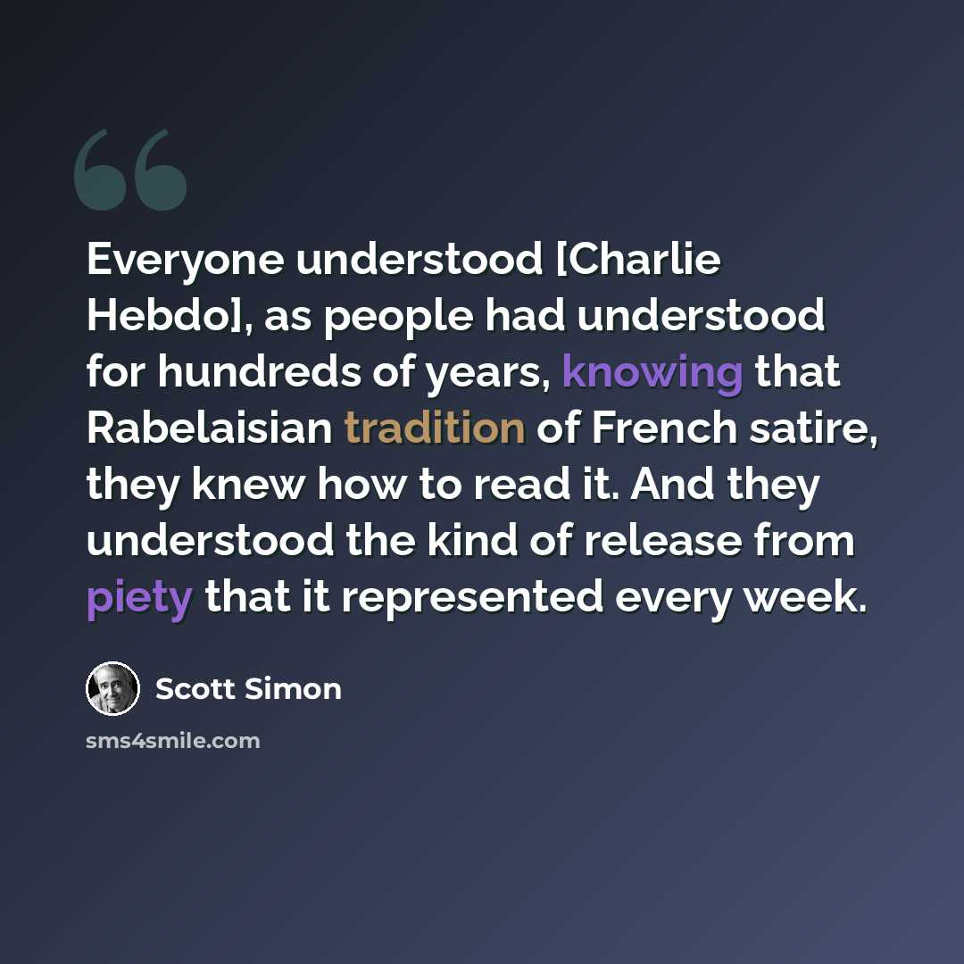 “Everyone understood [Charlie Hebdo], as people had understood for hundreds of years, knowing that Rabelaisian tradition of French satire, they knew how to read it. And they understood the kind of release from piety that it represented every week.” quote by Scott Simon
