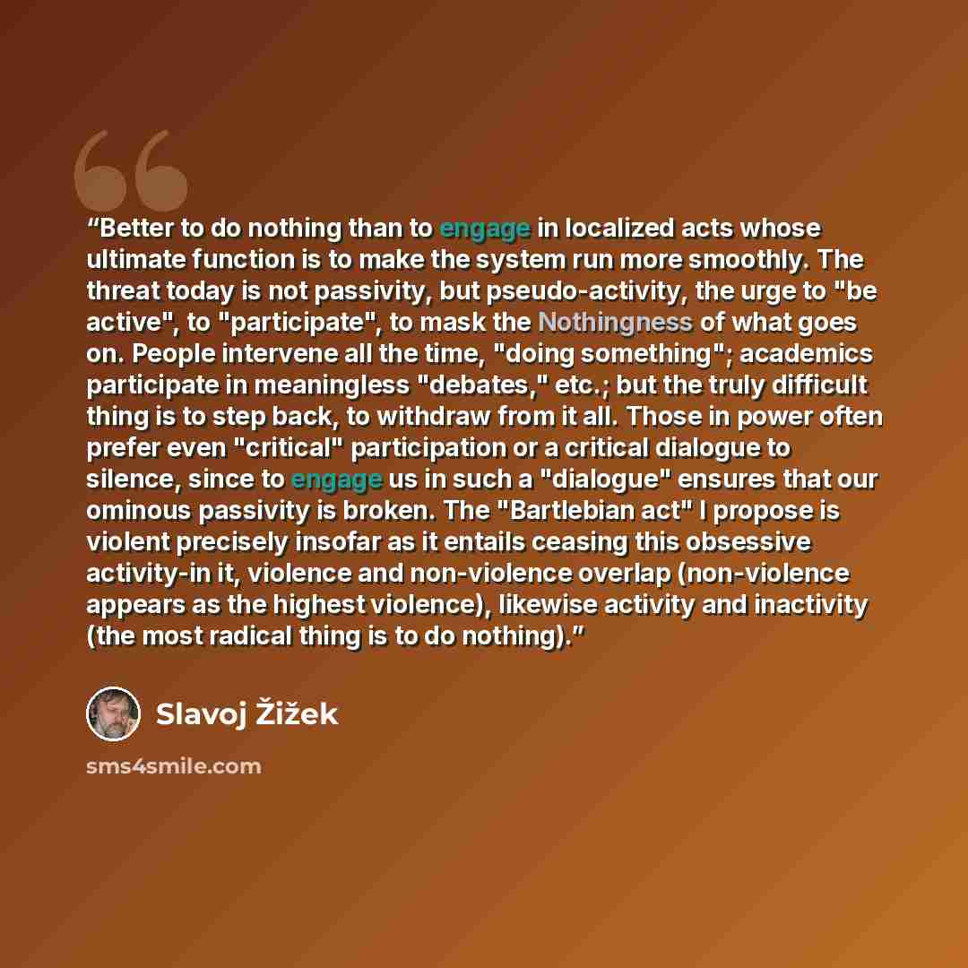 “Better to do nothing than to engage in localized acts whose ultimate function is to make the system run more smoothly. The threat today is not passivity, but pseudo-activity, the urge to "be active", to "participate", to mask the Nothingness of what goes on. People intervene all the time, "doing…” quote by Slavoj Žižek