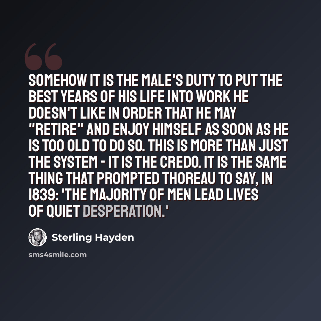 “Somehow it is the male's duty to put the best years of his life into work he doesn't like in order that he may "retire" and enjoy himself as soon as he is too old to do so. This is more than just the system - it is the credo. It is the same thing that prompted Thoreau to say, in 1839: 'The…” quote by Sterling Hayden