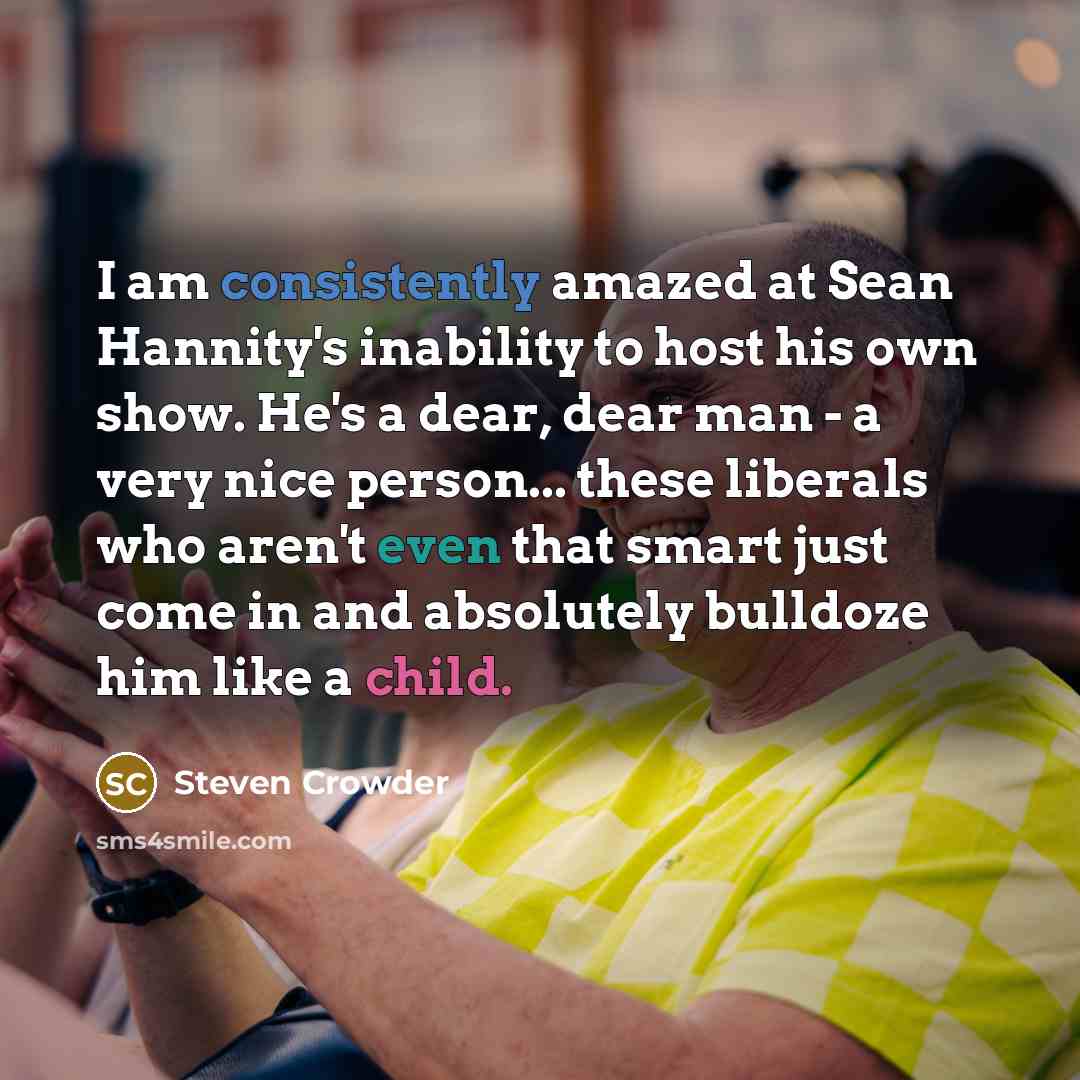 “I am consistently amazed at Sean Hannity's inability to host his own show. He's a dear, dear man - a very nice person... these liberals who aren't even that smart just come in and absolutely bulldoze him like a child.” quote by Steven Crowder
