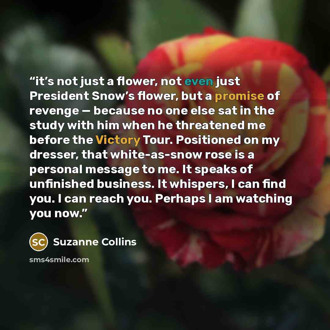 “it’s not just a flower, not even just President Snow’s flower, but a promise of revenge — because no one else sat in the study with him when he threatened me before the Victory Tour. Positioned on my dresser, that white-as-snow rose is a personal message to me. It speaks of unfinished business. It…” quote by Suzanne Collins