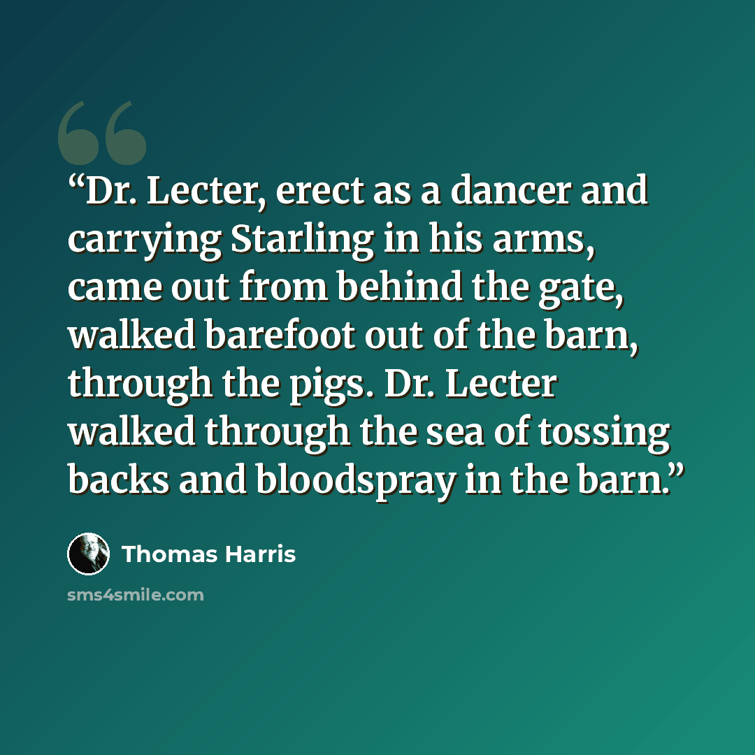“Dr. Lecter, erect as a dancer and carrying Starling in his arms, came out from behind the gate, walked barefoot out of the barn, through the pigs. Dr. Lecter walked through the sea of tossing backs and bloodspray in the barn.” quote by Thomas Harris