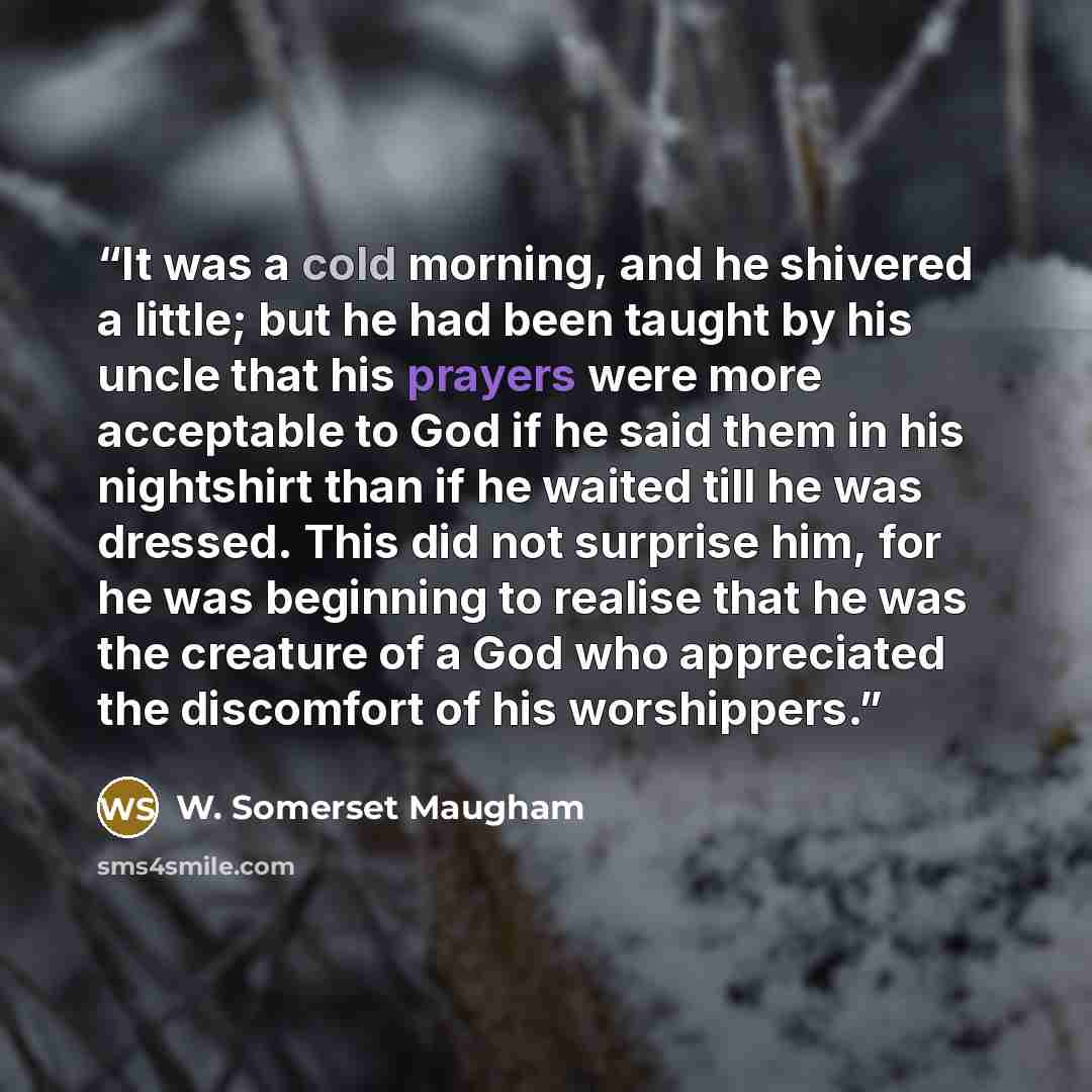 “It was a cold morning, and he shivered a little; but he had been taught by his uncle that his prayers were more acceptable to God if he said them in his nightshirt than if he waited till he was dressed. This did not surprise him, for he was beginning to realise that he was the creature of a God…” quote by W. Somerset Maugham