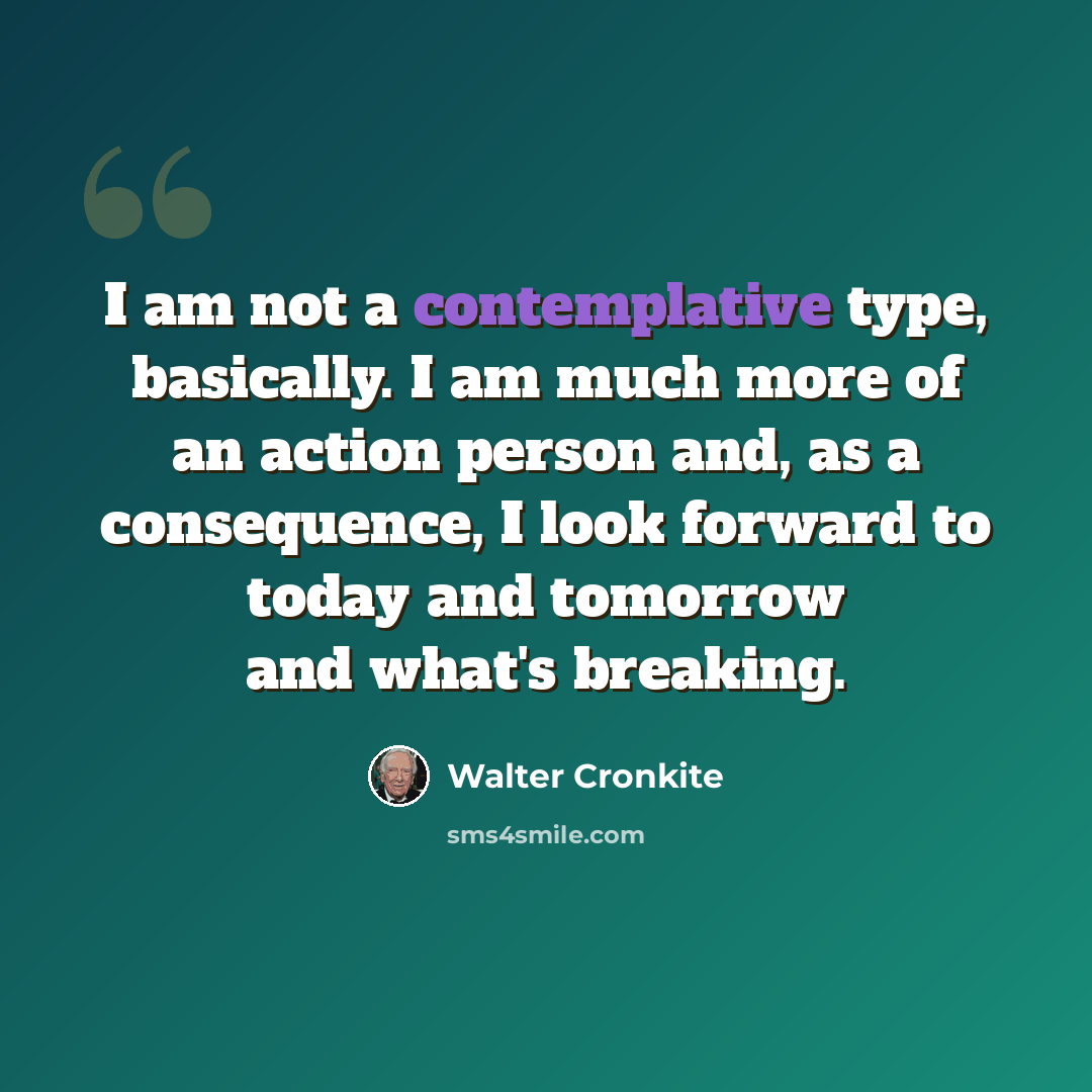 “I am not a contemplative type, basically. I am much more of an action person and, as a consequence, I look forward to today and tomorrow and what's breaking.” quote by Walter Cronkite
