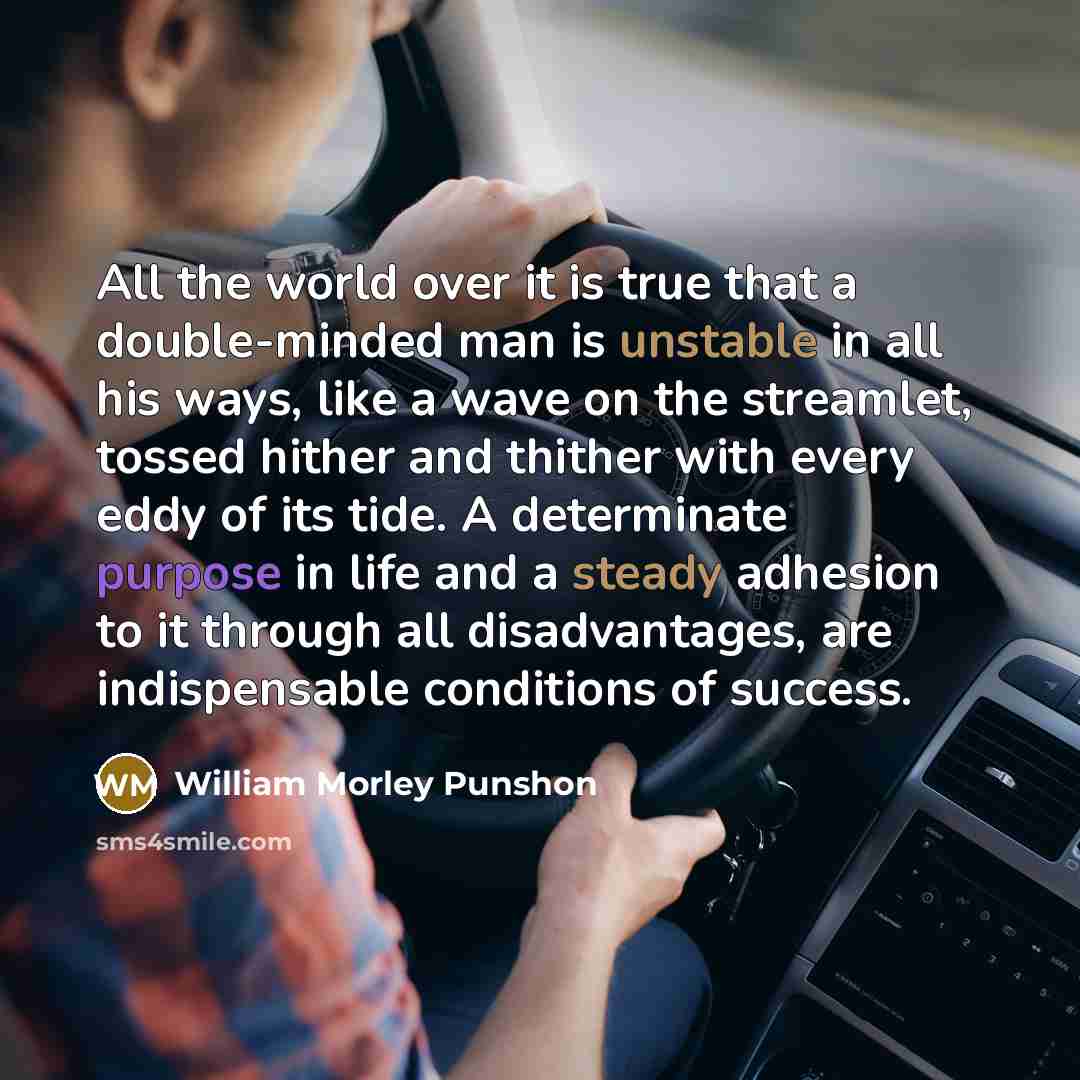 “All the world over it is true that a double-minded man is unstable in all his ways, like a wave on the streamlet, tossed hither and thither with every eddy of its tide. A determinate purpose in life and a steady adhesion to it through all disadvantages, are indispensable conditions of success.” quote by William Morley Punshon