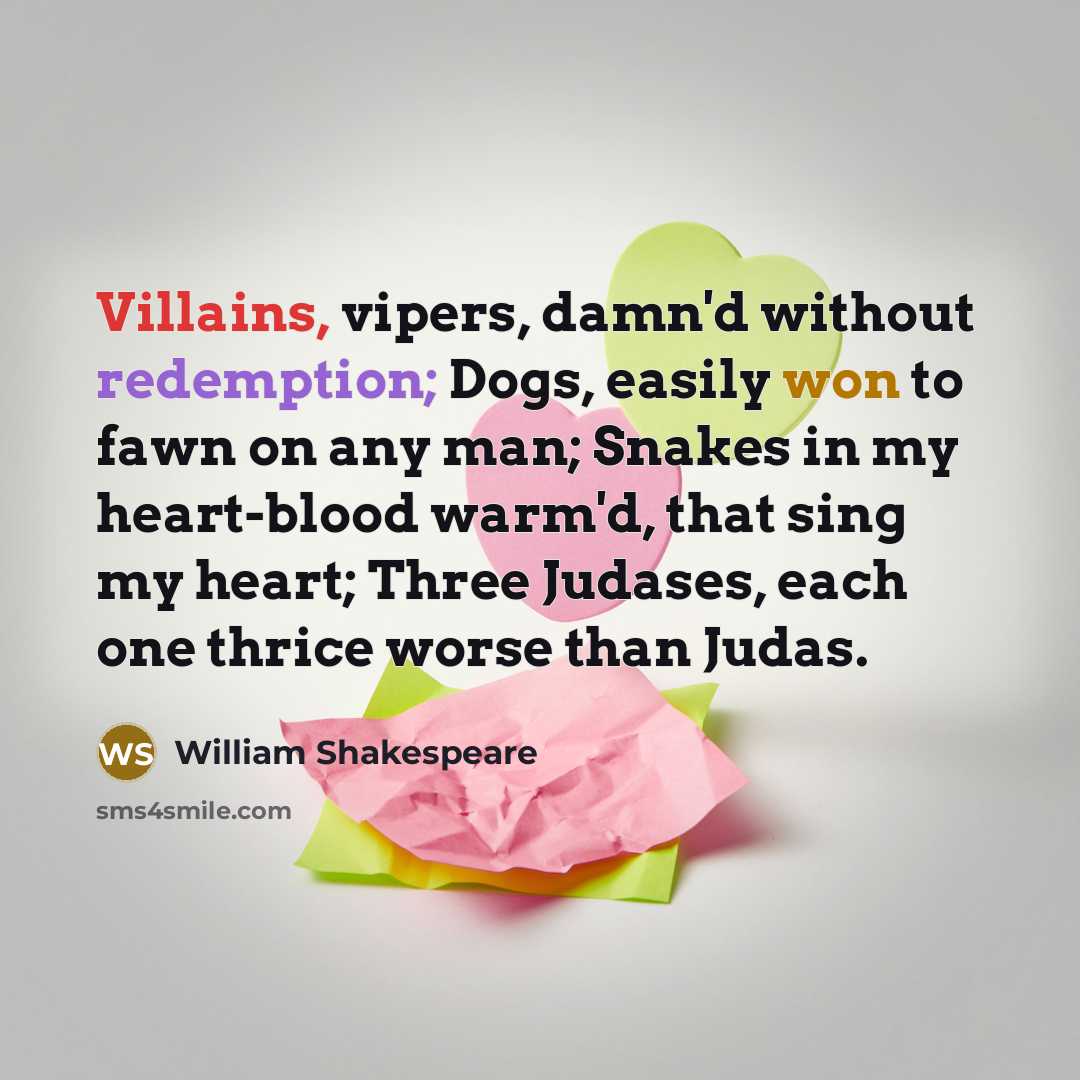“Villains, vipers, damn'd without redemption; Dogs, easily won to fawn on any man; Snakes in my heart-blood warm'd, that sing my heart; Three Judases, each one thrice worse than Judas.” quote by William Shakespeare