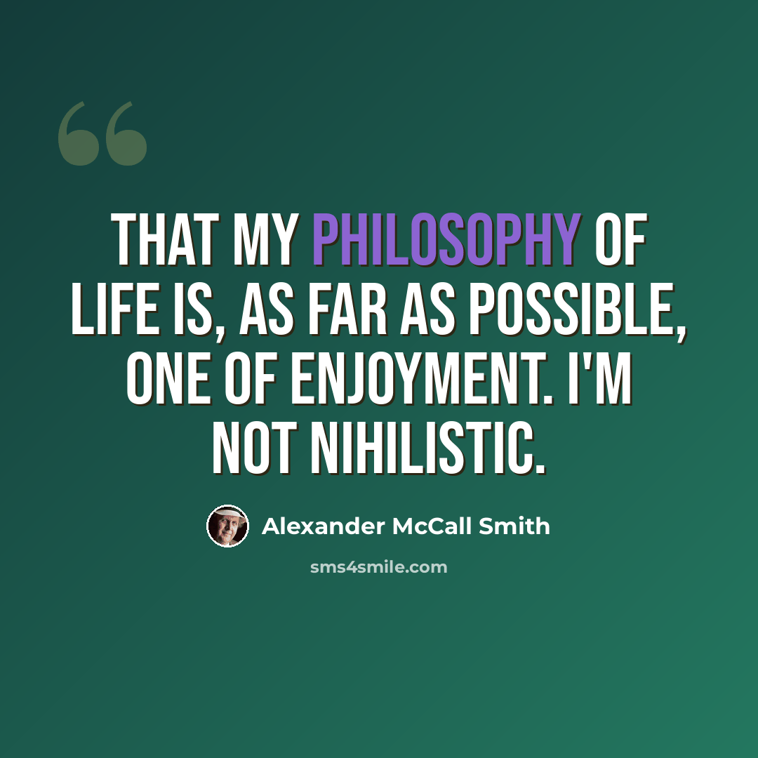 “That my philosophy of life is, as far as possible, one of enjoyment. I'm not nihilistic.” quote by Alexander McCall Smith