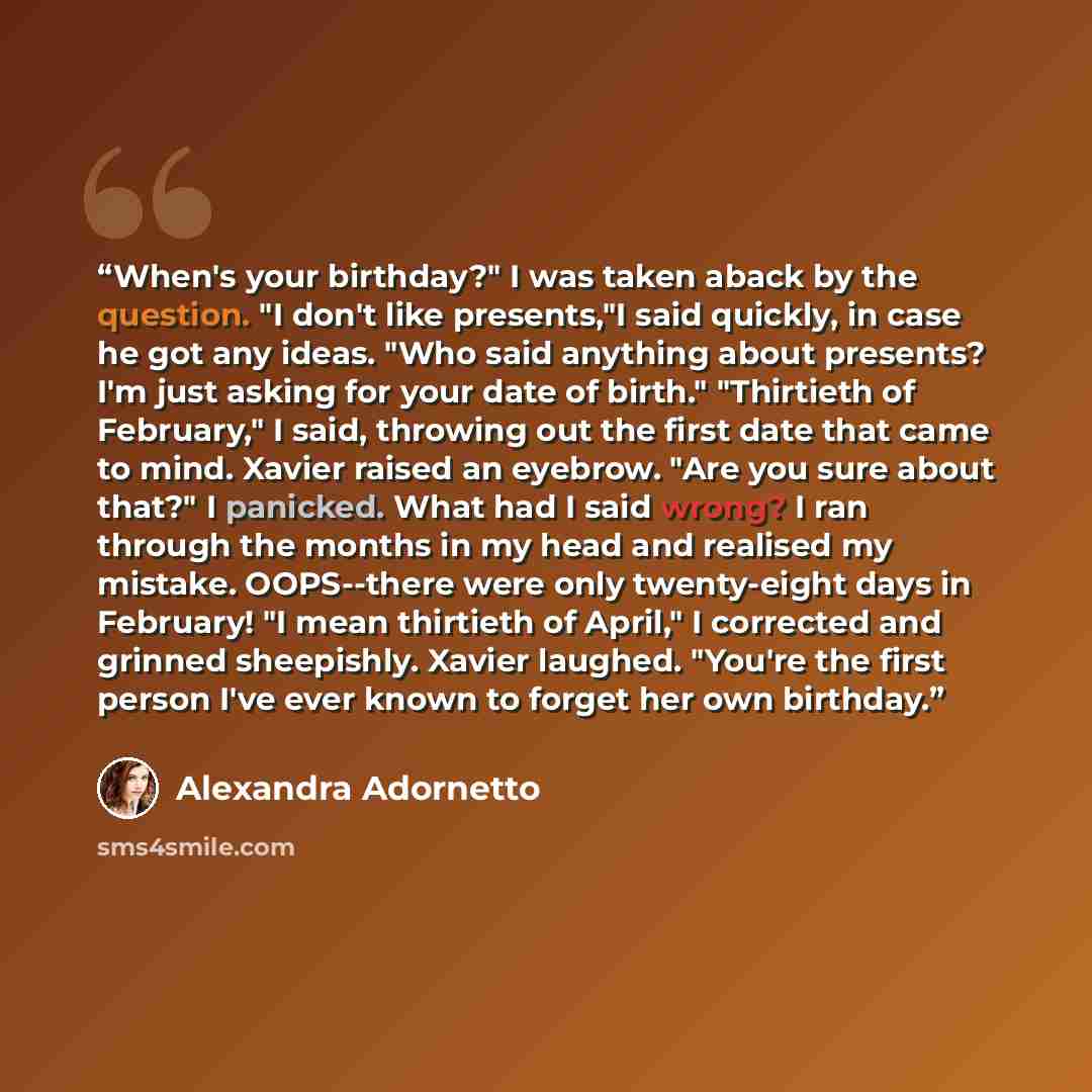 “When's your birthday?" I was taken aback by the question. "I don't like presents,"I said quickly, in case he got any ideas. "Who said anything about presents? I'm just asking for your date of birth." "Thirtieth of February," I said, throwing out the first date that came to mind. Xavier raised an…” quote by Alexandra Adornetto