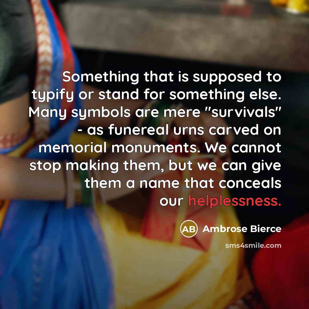 “Something that is supposed to typify or stand for something else. Many symbols are mere "survivals" - as funereal urns carved on memorial monuments. We cannot stop making them, but we can give them a name that conceals our helplessness.” quote by Ambrose Bierce