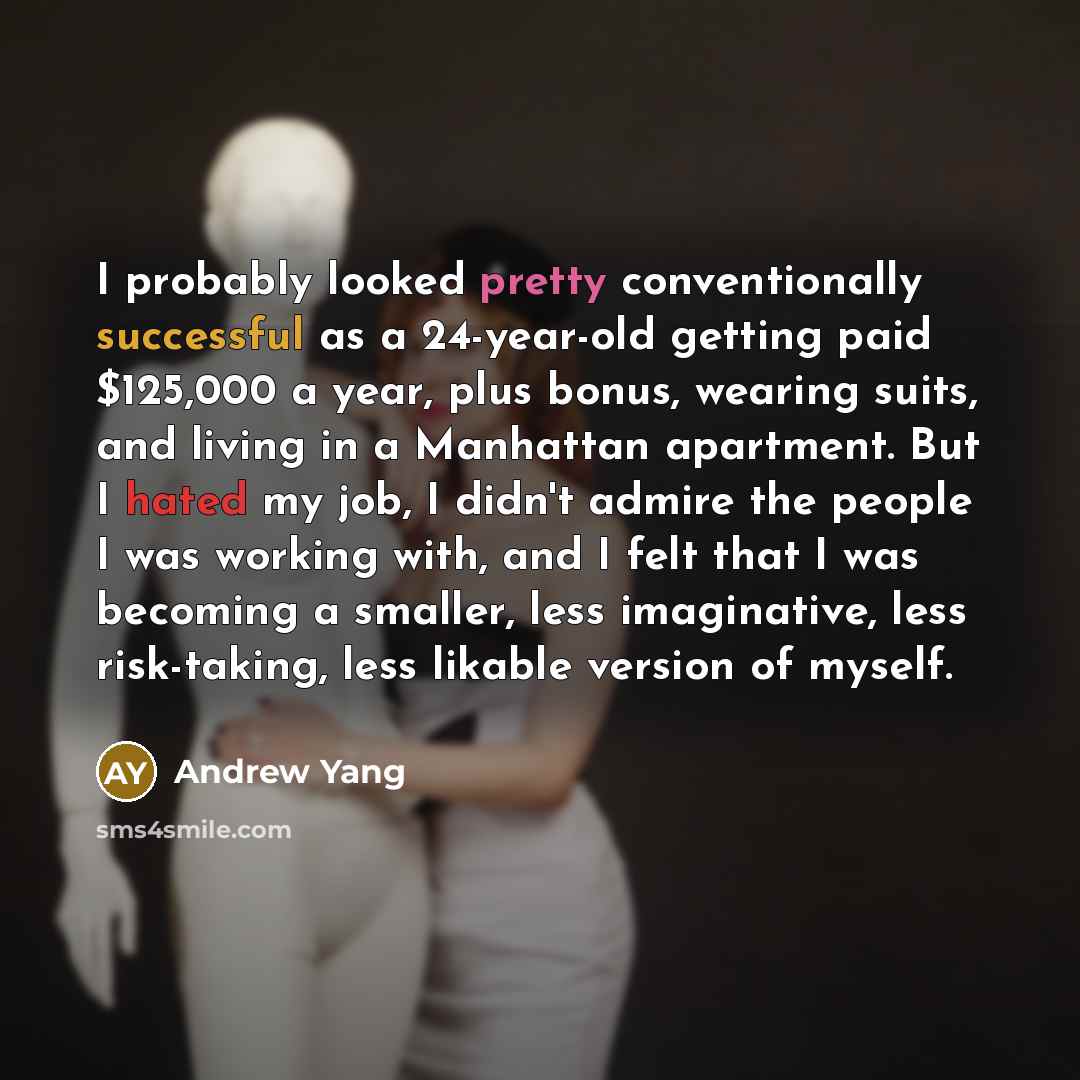 “I probably looked pretty conventionally successful as a 24-year-old getting paid $125,000 a year, plus bonus, wearing suits, and living in a Manhattan apartment. But I hated my job, I didn't admire the people I was working with, and I felt that I was becoming a smaller, less imaginative, less…” quote by Andrew Yang