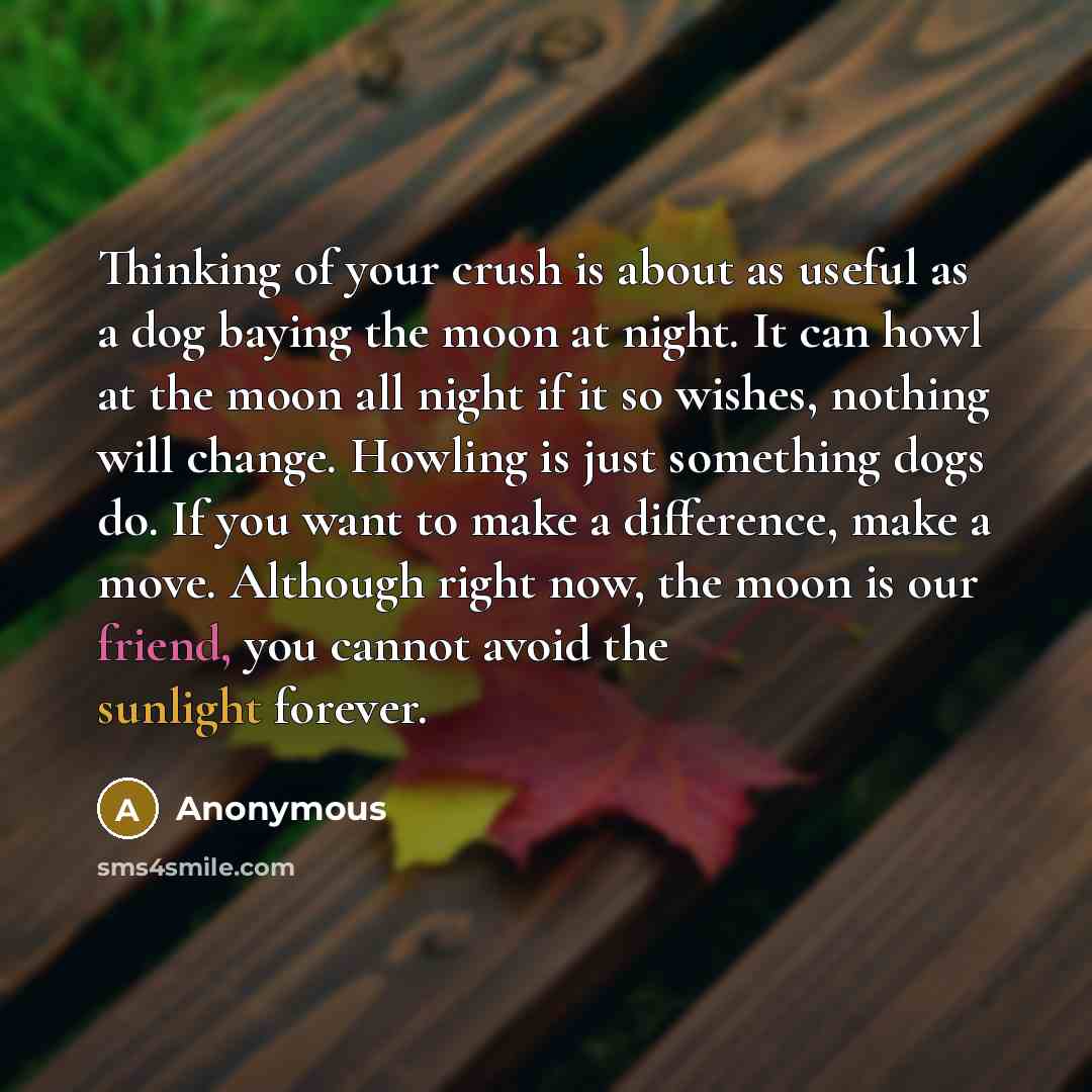 “Thinking of your crush is about as useful as a dog baying the moon at night. It can howl at the moon all night if it so wishes, nothing will change. Howling is just something dogs do. If you want to make a difference, make a move. Although right now, the moon is our friend, you cannot avoid the…” quote by Anonymous