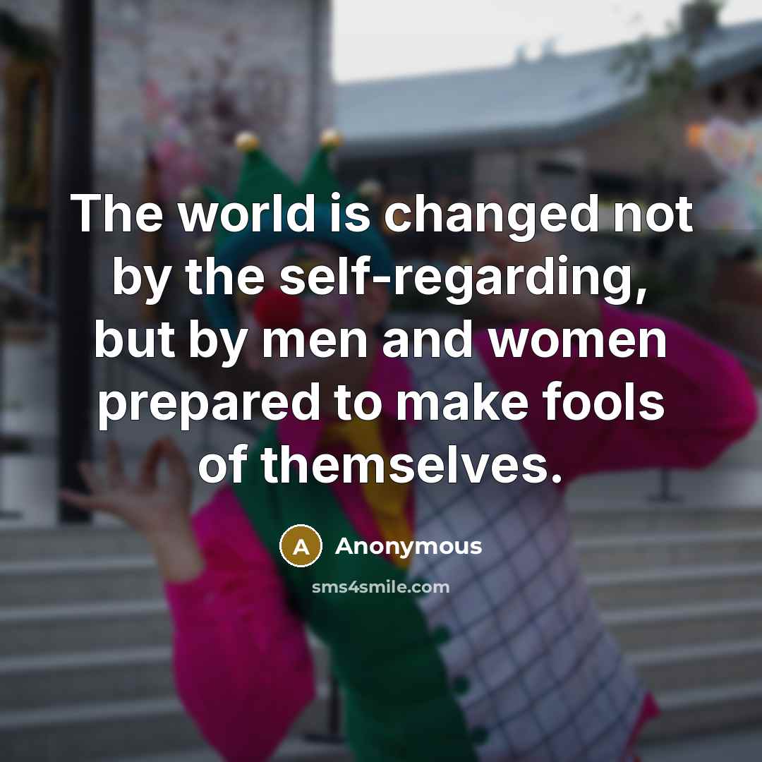 “The world is changed not by the self-regarding, but by men and women prepared to make fools of themselves.” quote by Anonymous