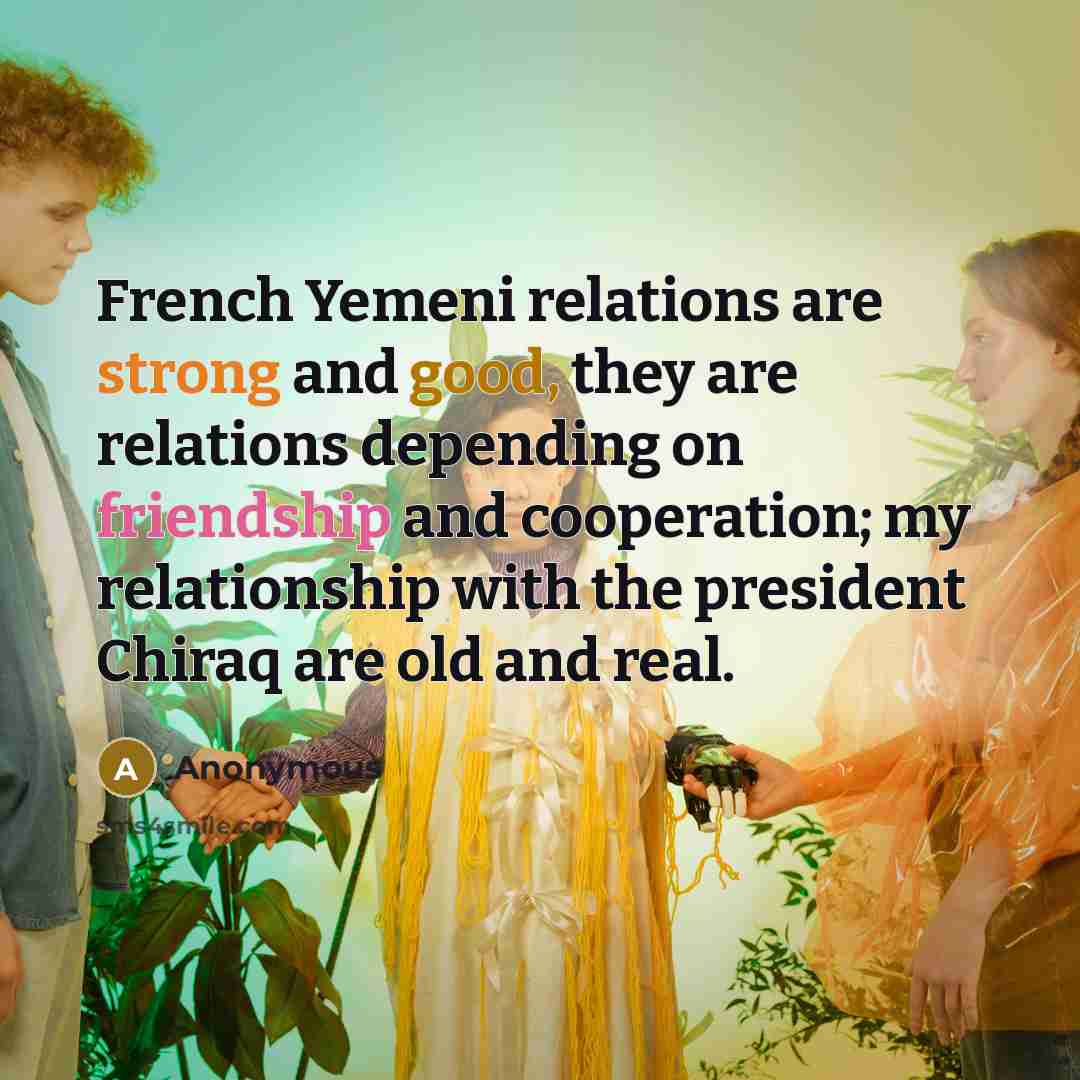 “French Yemeni relations are strong and good, they are relations depending on friendship and cooperation; my relationship with the president Chiraq are old and real.” quote by Anonymous