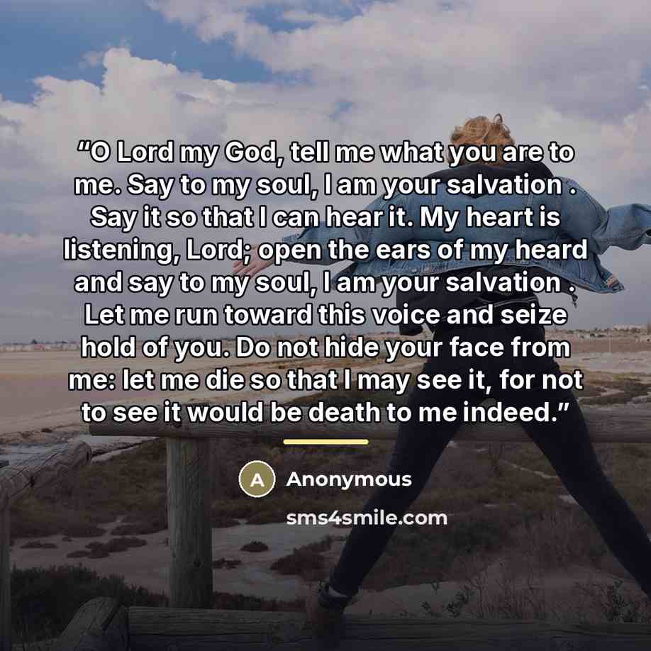 “O Lord my God, tell me what you are to me. Say to my soul, I am your salvation . Say it so that I can hear it. My heart is listening, Lord; open the ears of my heard and say to my soul, I am your salvation . Let me run toward this voice and seize hold of you. Do not hide your face from me: let me…” quote by Anonymous
